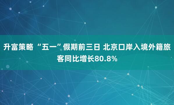 升富策略 “五一”假期前三日 北京口岸入境外籍旅客同比增长80.8%